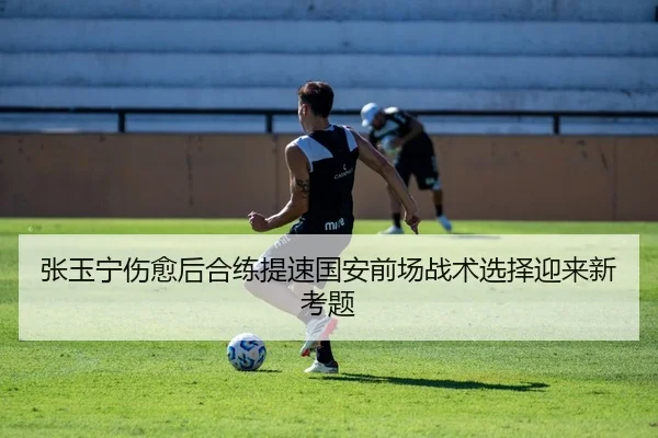 张玉宁伤愈后合练提速国安前场战术选择迎来新考题
