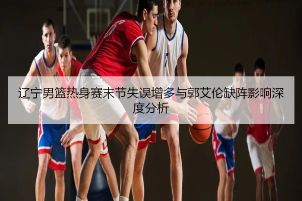辽宁男篮热身赛末节失误增多与郭艾伦缺阵影响深度分析