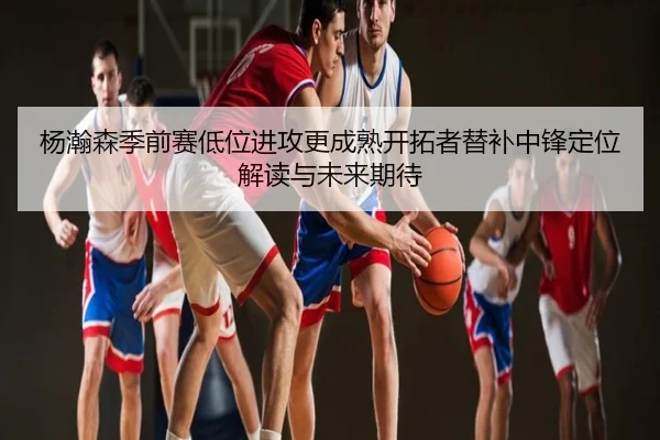 杨瀚森季前赛低位进攻更成熟开拓者替补中锋定位解读与未来期待