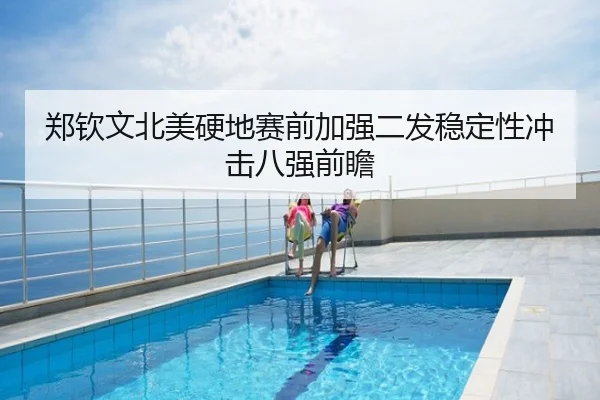 郑钦文北美硬地赛前加强二发稳定性冲击八强前瞻