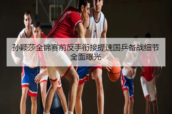 孙颖莎全锦赛前反手衔接提速国乒备战细节全面曝光